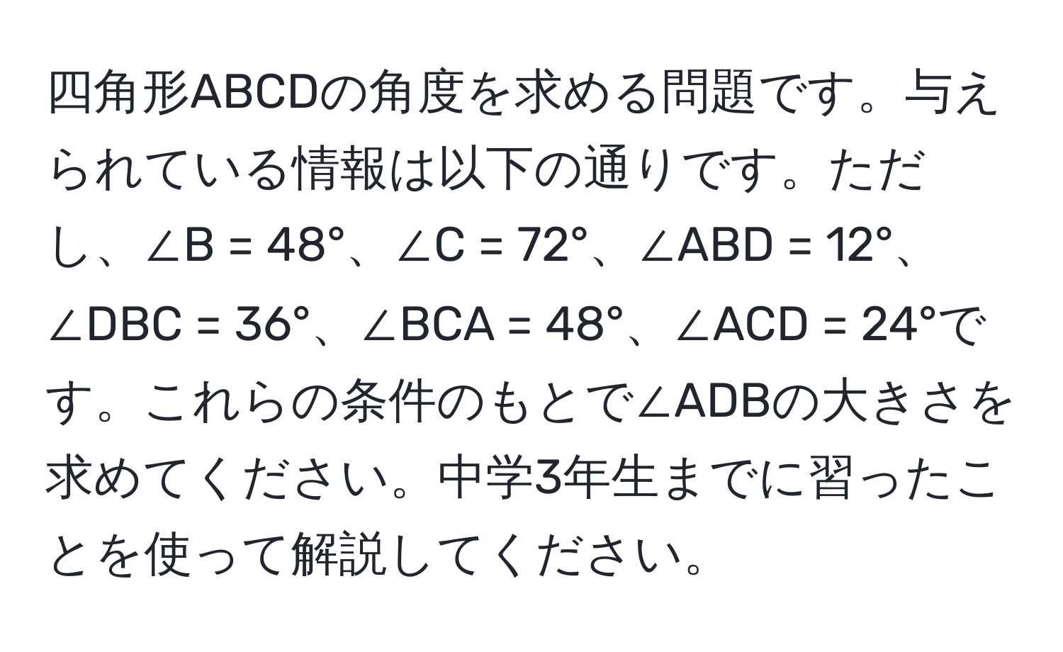 四角形ABCDの角度を求める問題です。与えられている情報は以下の通りです。ただし、∠B = 48°、∠C = 72°、∠ABD = 12°、∠DBC = 36°、∠BCA = 48°、∠ACD = 24°です。これらの条件のもとで∠ADBの大きさを求めてください。中学3年生までに習ったことを使って解説してください。