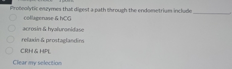 Proteolytic enzymes that digest a path through the endometrium include
_
collagenase & hCG
acrosin & hyaluronidase
relaxin & prostaglandins
CRH & HPL
Clear my selection