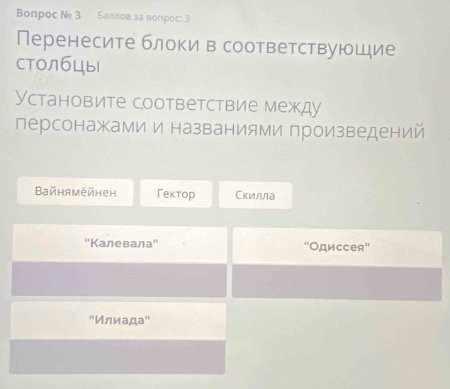 Bonрос № 3 Баллов за вопрос: 3
Перенесите блоки в соответствующие
Cтолбцы
Установите соответствие между
персонажами и названиями произведений
Вайнямейнен Гектoр Скилла
"Калевала" "Одиссея"
'Κлαиααда"'