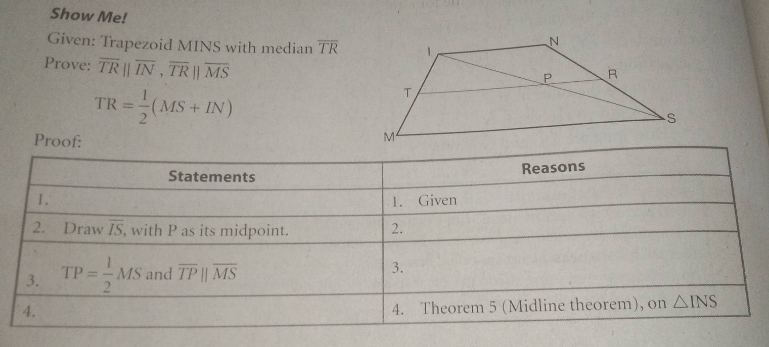 Show Me! 
Given: Trapezoid MINS with median overline TR
Prove: overline TRparallel overline IN,overline TRparallel overline MS
TR= 1/2 (MS+IN)
Proof: