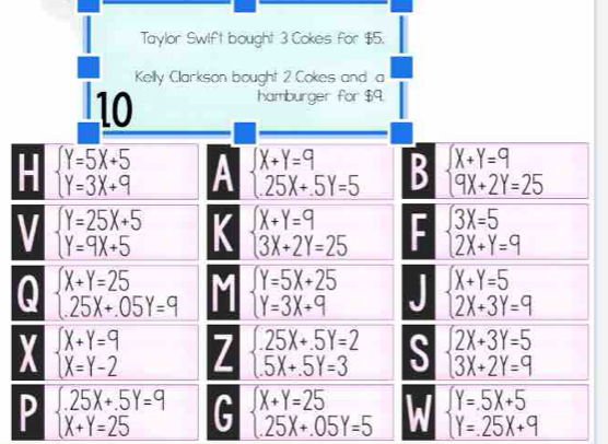 Taylor Swift bought 3 Cokes for $5. 
Kelly Clarkson bought 2 Cokes and a 
10 
hamburger for $9. 
- beginarrayl Y=5X+5 Y=3X+9endarray. A beginarrayl x+y=9 25X+5Y=5endarray. B beginarrayl X+Y=9 9X+2Y=25endarray.
V beginarrayl Y=25X+5 Y=9X+5endarray. K beginarrayl X+Y=9 3X+2Y=25endarray. beginarrayl 3X=5 2X+Y=9endarray.
Q beginarrayl X+Y=25 25X+.05Y=9endarray. beginarrayl Y=5X+25 Y=3X+9endarray. beginarrayl X+Y=5 2X+3Y=9endarray.
X beginarrayl X+Y=9 X=Y-2endarray. Z beginarrayl 25X+.5Y=2 5X+.5Y=3endarray. S beginarrayl 2X+3Y=5 3X+2Y=9endarray.
P beginarrayl .25X+.5Y=9 X+Y=25endarray. G beginarrayl X+Y=25 25X+.05Y=5endarray. a beginarrayl Y=.5X+5 Y=.25X+9endarray.