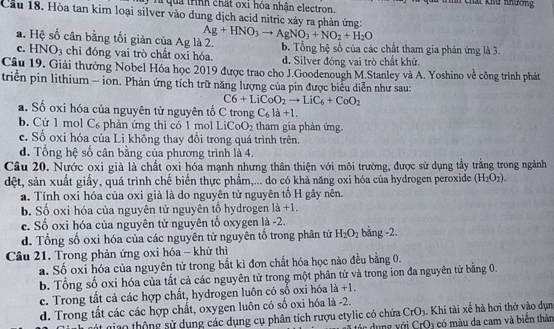 ih   cha t  khu    nươn 
Tà quả trình chất oxi hóa nhận electron.
Cầu 18. Hòa tan kim loại silver vào dung dịch acid nitric xảy ra phản ứng:
a. Hệ số cân bằng tối giản của Ag là 2. Ag+HNO_3to AgNO_3+NO_2+H_2O
b. Tổng hệ số của các chất tham gia phản ứng là 3.
c. HN O_3 chỉ đóng vai trò chất oxi hóa.
d. Silver đóng vai trò chất khử.
Câu 19. Giải thưởng Nobel Hóa học 2019 được trao cho J.Goodenough M.Stanley và A. Yoshino về công trình phát
triển pin lithium - ion. Phản ứng tích trữ năng lượng của pin được biểu diễn như sau:
C6+LiCoO_2to LiC_6+CoO_2
a. Số oxi hóa của nguyên tử nguyên tố C trong C_6la+1.
b. Cứ 1 mol C₆ phản ứng thì có 1 mol LiC CoO_2 tham gia phản ứng.
c. Số oxi hóa của Li không thay đồi trong quá trình trên.
d. Tổng hệ số cân bằng của phương trình là 4.
Câu 20. Nước oxi già là chất oxi hóa mạnh nhưng thân thiện với môi trường, được sử dụng tầy trắng trong ngành
dệt, sản xuất giấy, quá trình chế biến thực phẩm,... do có khả năng oxi hóa của hydrogen peroxide (H_2O_2).
a. Tính oxi hóa của oxi già là do nguyên tử nguyên tố H gây nên.
b. Số oxi hóa của nguyên tử nguyên tổ hydrogen I 1dot a+1.
c. Số oxi hóa của nguyên tử nguyên tố oxygen là -2.
d. Tổng số oxi hóa của các nguyên tử nguyên tố trong phân tử H_2O_2 bằng -2.
Câu 21. Trong phản ứng oxi hóa - khử thì
a. Số oxi hóa của nguyên tử trong bất kì đơn chất hóa học nào đều bằng 0.
b. Tổng số oxi hóa của tất cả các nguyên tử trong một phân tử và trong ion đa nguyên tử bằng 0.
c. Trong tất cả các hợp chất, hydrogen luôn có số oxi hóa 1a+1.
d. Trong tất các các hợp chất, oxygen luôn có số oxi hóa là -2.
giao thông sử dụng các dụng cụ phân tích rượu etylic có chứa CrO_3. Khi tài xế hà hơi thở vào dụn
á s    ng  v ới CrO_3 có màu da cam và biến thàn