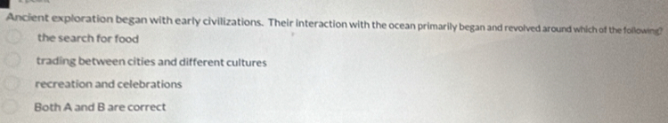 Ancient exploration began with early civilizations. Their interaction with the ocean primarily began and revolved around which of the following?
the search for food
trading between cities and different cultures
recreation and celebrations
Both A and B are correct