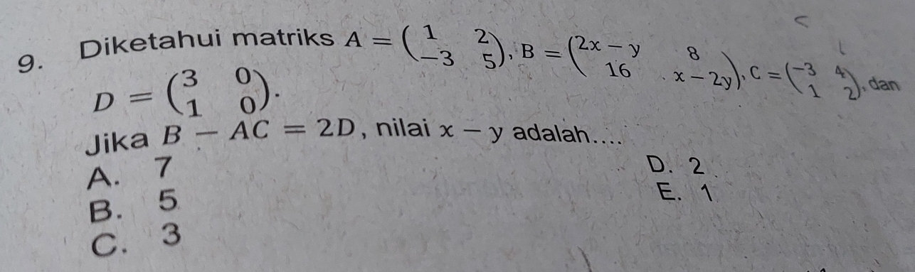 Diketahui matriks
D=beginpmatrix 3&0 1&0endpmatrix. A=beginpmatrix 1&2 -3&5endpmatrix , B=beginpmatrix 2x-y&8 16&x-2yendpmatrix , C=beginpmatrix -3&4 1&2endpmatrix , dan
Jika B-AC=2D , nilai x-y adalah....
A. 7
D. 2
B. 5
E. 1
C. 3