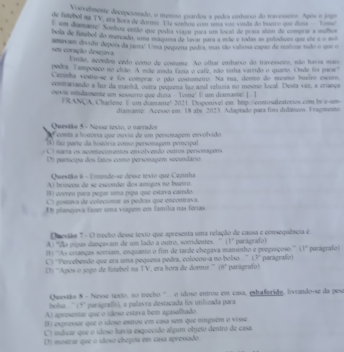 Visivelmente decepcionado, o menino guardou a pedra embaixo do travesseiro. Após o jogo
de futebol na TV, era hora de dormír. Ele sonhou com uma voz vinda do bueiro que dizia  Tome
E um diamante! Sonhou então que podia viajar para um local de praia além de comprar a melhor
bola de futebol do mercado, uma maquma de lavar para a mãe e todas as gulodices que ele e o avo
amavam dividir depois da janta! Uma pequena pedra, mas tão valiosa capaz de realizar tudo o que o
seu coração desejava
Então, acordou cedo como de costume. Ao olhar embaixo do travesseiro, não havia mais
pedra, Tampouco no chão. A mãe anda fazia o cafe, não tinha varrido o quarto. Onde foi parar?
Cezinha vestiu-se e foi comprar o pão costumeiro Na rua, dentro do mesmo bueiro escuro,
contrariando a luz da manhã, outra pequena luz azul reluzia no mesmo local. Desta vez, a criança
ouviu nitidamente um sussurro que dizia - Tome! E um diamante! [.. ]
FRANÇA, Charlene. E um diamante! 2021 Disponível em http//contosaleatorios.com.br/e-um-
diamante/. Acesso em. 18 abr. 2023. Adaptado para fins didáticos. Fragmento.
Questão 5 - Nesse texto, o narrador
e conta a história que ouviu de um personagem envolvido.
B) faz parte da história como personagem principal
C) narra os acontecimentos envolvendo outros personagens.
D) participa dos fatos como personagem secundário,
Questão 6 - Entende-se desse texto que Cezinha
A) brínçou de se esconder dos amigos no bueiro.
B) correu para pegar uma pípa que estava caíndo
C) gostava de colecionar as pedras que encontrava.
D) planejava fazer uma viagem em família nas férias.
Duestão 7 - O trecho desse texto que apresenta uma relação de causa e consequência é:
A) ''As pipas dançavam de um lado a outro, sorridentes. '' (1° parágrafo)
B) ''As crianças sorriam, enquanto o fim de tarde chegava mansinho e preguiçoso.''. (1° parágrafo)
C) ''Percebendo que era uma pequena pedra, colocou-a no bolso...'' (3° parágrafo)
D) ''Após o jogo de futebol na TV, era hora de dormir.'' (6° parágrafo)
Questão 8 - Nesse texto, no trecho '' o ídoso entrou em casa, esbaforido, livrando-se da pesa
bolsa '' s° parágrafa), a palavra destacada foi utilizada para
A) apresentar que o ídoso estava bem agasalhado.
B) expressar que o idoso entrou em casa sem que ninguém o visse
C) indicar que o idoso havia esquecido algum objeto dentro de casa
D) mostrar que o ídoso chegou em casa apressado.