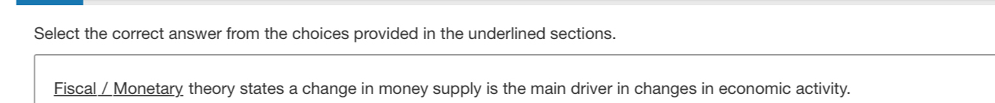 Select the correct answer from the choices provided in the underlined sections. 
Fiscal / Monetary theory states a change in money supply is the main driver in changes in economic activity.