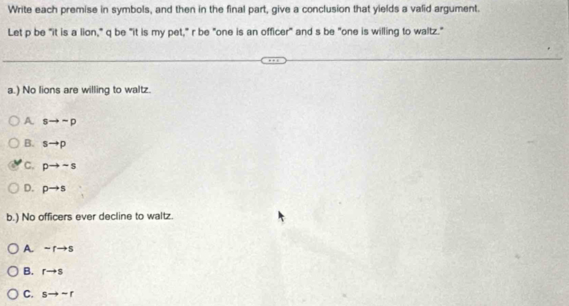 Write each premise in symbols, and then in the final part, give a conclusion that yields a valid argument.
Let p be "it is a lion," q be "it is my pet," r be "one is an officer" and s be "one is willing to waltz."
a.) No lions are willing to waltz.
A sto sim p
B. sto p
c. pto sim s
D. pto s
b.) No officers ever decline to waltz.
A. sim rto s
B. rto s
C. sto sim r