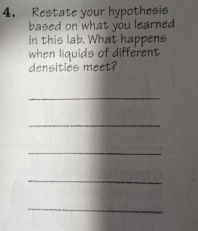 Restate your hypothesis 
based on what you learned 
in this lab. What happens 
when liquids of different 
densities meet? 
_ 
_ 
_ 
_ 
_