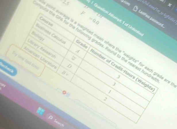 F=0.0
tantins pasoneed. 
1 Question Attempt: 1 of Unlimit 
Biology 
oute the GPA for the following grades. Round to the nearest hunds 
int average is a weighted mean where the "weights" for each grade a 
Grade 
Library Ressarch D 
Susiness Calculu A umber of Credit-Hours (Weight 
Lmarican Literatun 
Try crw fest time 
lecheck 
∠ 
3 
3 
1 
2 
Search