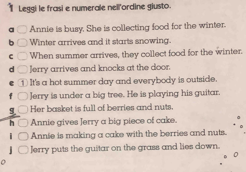 Leggi le frasi e numerale nellordine giusto. 
a Annie is busy. She is collecting food for the winter. 
b Winter arrives and it starts snowing. 
C When summer arrives, they collect food for the winter. 
d Jerry arrives and knocks at the door. 
e ① It's a hot summer day and everybody is outside. 
Jerry is under a big tree. He is playing his guitar. 
g Her basket is full of berries and nuts. 
h Annie gives Jerry a big piece of cake. 
Annie is making a cake with the berries and nuts. 
Jerry puts the guitar on the grass and lies down.