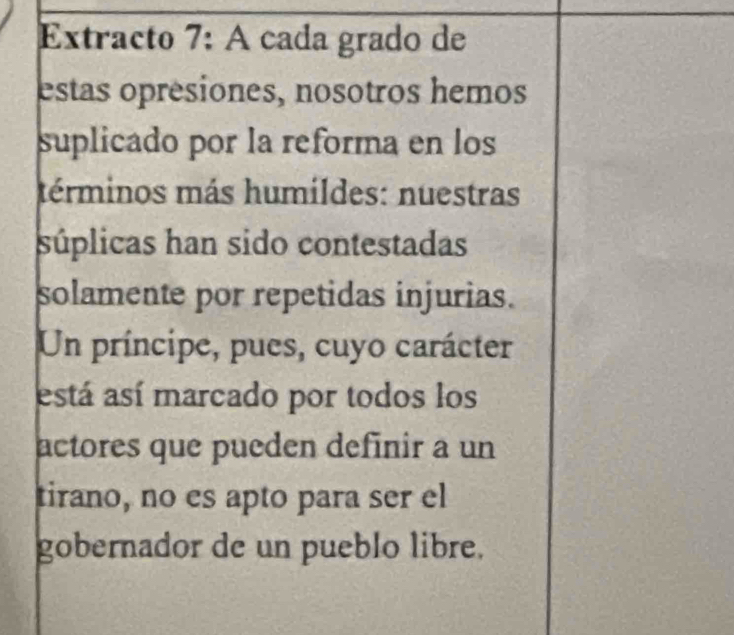 Extracto 7: A cada grado de 
estas opresiones, nosotros hemos 
suplicado por la reforma en los 
términos más humildes: nuestras 
súplicas han sido contestadas 
solamente por repetidas injurias. 
Un príncipe, pues, cuyo carácter 
está así marcado por todos los 
actores que pueden definir a un 
tirano, no es apto para ser el 
gobernador de un pueblo libre.