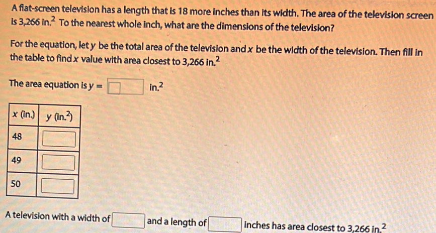 A flat-screen television has a length that is 18 more inches than its width. The area of the television screen
is 3,266in.^2 To the nearest whole inch, what are the dimensions of the television?
For the equation, let y be the total area of the television and x be the width of the television. Then fill in
the table to find x value with area closest to 3,266in.^2
The area equation is y=□ in.^2
A television with a width of □ and a length of □ inches has area closest to 3,266in^2