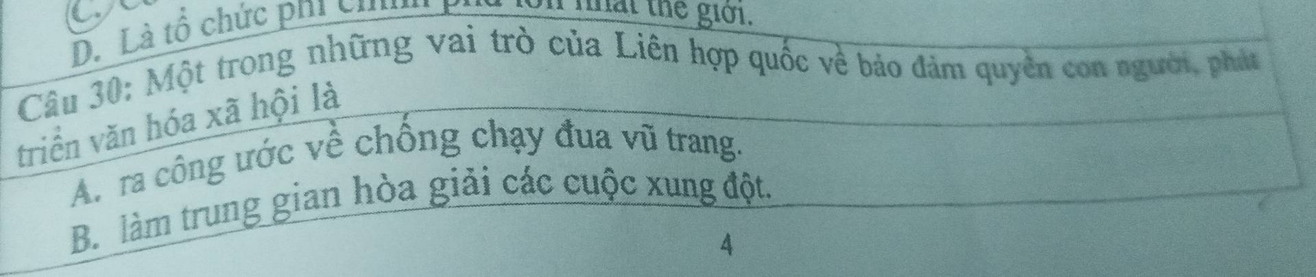 a
D. Là tổ chức phi chh
on nhat the giới.
Câu 30: Một trong những vai trò của Liên hợp quốc về bảo đảm quyên con người, phát
triển văn hóa xã hội là
A. ra công ước về chồng chạy đua vũ trang.
B. làm trung gian hòa giải các cuộc xung đột.
4