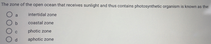 The zone of the open ocean that receives sunlight and thus contains photosynthetic organism is known as the:
a intertidal zone
b coastal zone
C photic zone
d aphotic zone