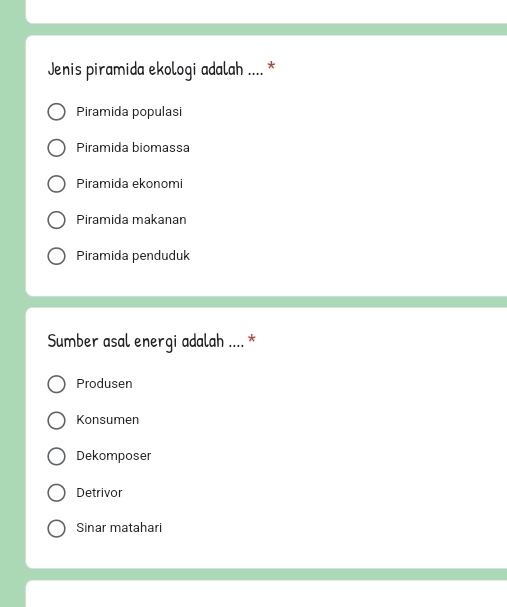 Jenis piramida ekologi adalah .... *
Piramida populasi
Piramida biomassa
Piramida ekonomi
Piramida makanan
Piramida penduduk
Sumber asal energi adalah .... *
Produsen
Konsumen
Dekomposer
Detrivor
Sinar matahari