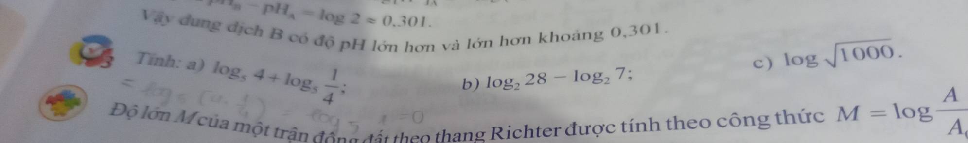 a_8-pH_8=log 2approx 0.301. 
Vậy dung địch B có độ pH lớn hơn và lớn hơn khoảng 0,301. 
Tính: a) log _54+log _5 1/4 
c) log sqrt(1000). 
b) log _228-log _27; 
Độ lớn M của một trận động t ấ t theo thang Richter được tính theo công thức
M=log  A/A 