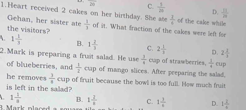 D、 overline 20
C.  5/20   11/20 
D.
1.Heart received 2 cakes on her birthday. She ate  2/6  of the cake while
Gehan, her sister ate  1/3  of it. What fraction of the cakes were left for
the visitors?
A. 1 1/3 
B. 1 2/3  C. 2 1/3  D. 2 2/3 
2.Mark is preparing a fruit salad. He use  3/4  cup of strawberries,  1/4  cup
of blueberries, and cup of mango slices. After preparing the salad,
he removes  3/8  cup of fruit because the bowl is too full. How much fruit
is left in the salad?
A. 1 1/8 
B. 1 2/8 
C. 1 3/6 
D. 1 2/6 
B Mark placed a squar