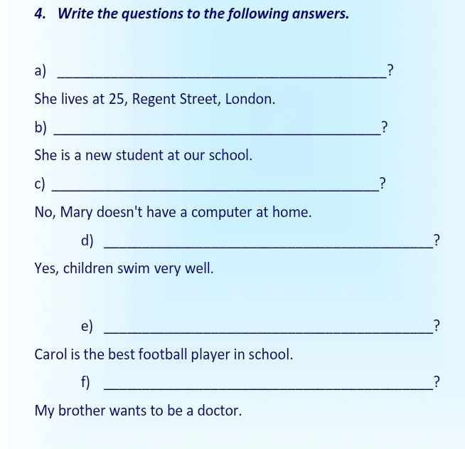 Write the questions to the following answers. 
a)_ 
? 
She lives at 25, Regent Street, London. 
b)_ 
? 
She is a new student at our school. 
c)_ 
? 
No, Mary doesn't have a computer at home. 
d)_ 
? 
Yes, children swim very well. 
e)_ 
? 
Carol is the best football player in school. 
f)_ 
? 
My brother wants to be a doctor.