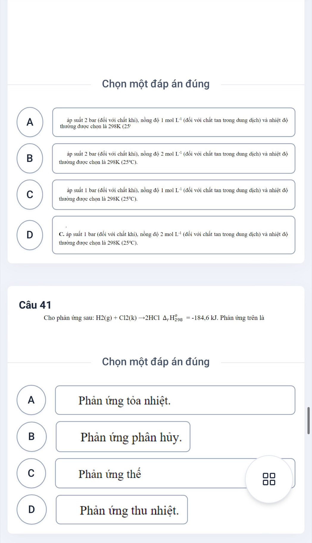 Chọn một đáp án đúng
áp suất 2 bar (đối với chất khí), nồng độ 1 mol L^(-1) (đối với chất tan trong dung dich) và ahietdo 
A thường được chọn là 298K (25)
áp suất 2 bar (đổi với chất khí), nồng độ 2 mol L^(-1) (đối với chất tan trong dung dịch) và nhiệt độ
B thường được chọn là 298K (25°).
áp suất 1 bar (đổi với chất khí), nồng độ 1 mol L^(-1) (đối với chất tan trong dung dịch) và nhiệt độ
C thường được chọn là 298K (25℃).
D C. áp suất 1 bar (đối với chất khí), nồng độ 2 mol L^(-1) (đối với chất tan trong dung dich ) và nhiệt độ
thường được chọn là 298K (25℃).
Câu 41
Cho phản ứng sau: H2(g)+Cl2(k)to 2HCl△ _rH_(298)^o=-184,6kJ J. Phản ứng trên là
Chọn một đáp án đúng
A Phản ứng tỏa nhiệt.
B Phản ứng phân hủy.
C Phản ứng thế □□
D Phản ứng thu nhiệt.