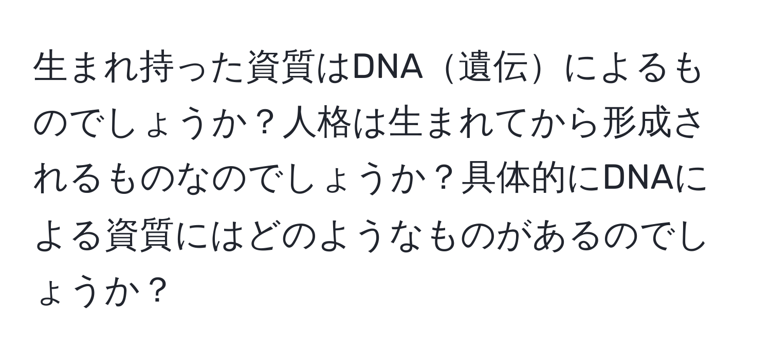 生まれ持った資質はDNA遺伝によるものでしょうか？人格は生まれてから形成されるものなのでしょうか？具体的にDNAによる資質にはどのようなものがあるのでしょうか？