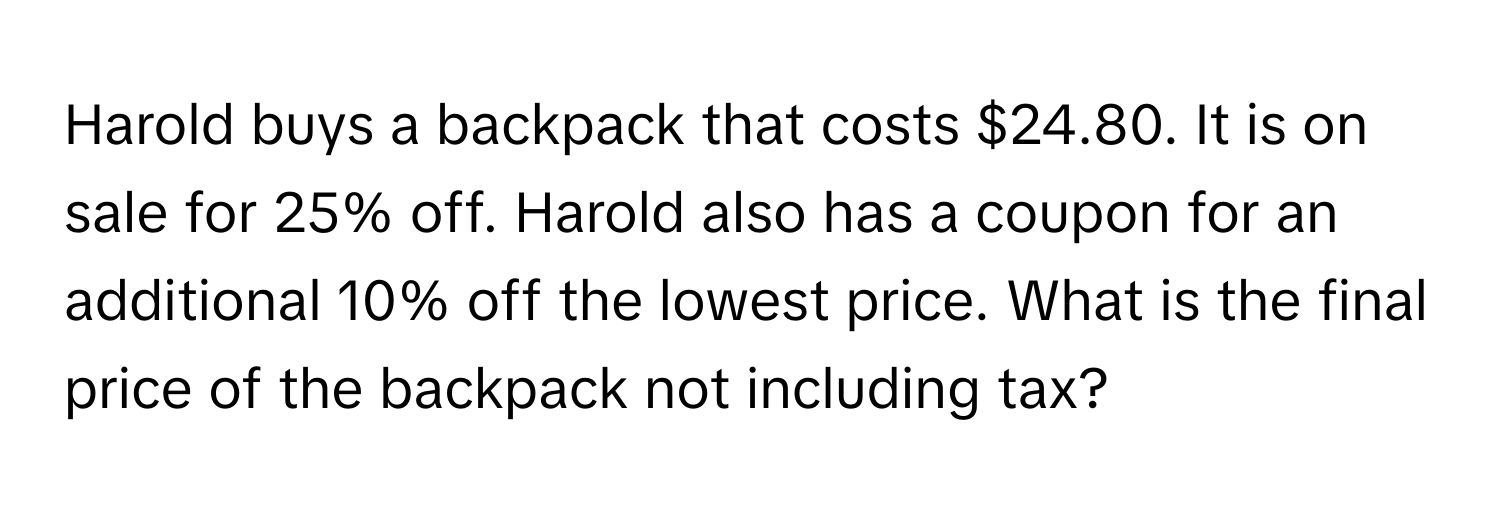 Harold buys a backpack that costs $24.80. It is on sale for 25% off. Harold also has a coupon for an additional 10% off the lowest price. What is the final price of the backpack not including tax?