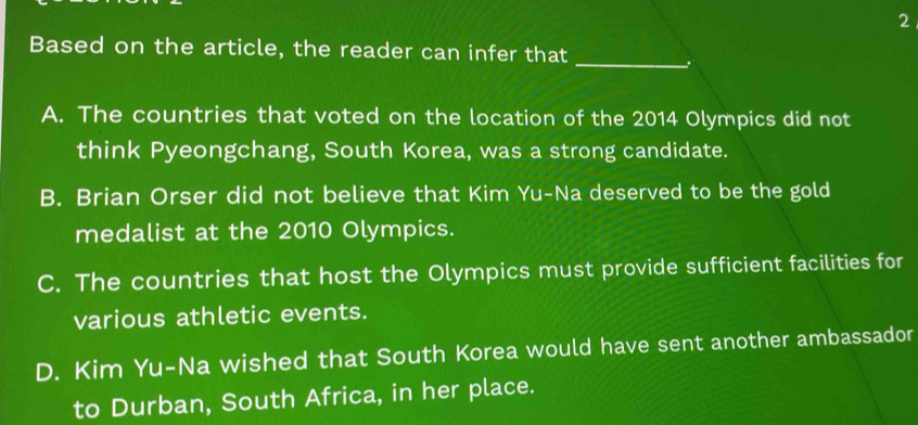 Based on the article, the reader can infer that_
A. The countries that voted on the location of the 2014 Olympics did not
think Pyeongchang, South Korea, was a strong candidate.
B. Brian Orser did not believe that Kim Yu-Na deserved to be the gold
medalist at the 2010 Olympics.
C. The countries that host the Olympics must provide sufficient facilities for
various athletic events.
D. Kim Yu-Na wished that South Korea would have sent another ambassador
to Durban, South Africa, in her place.