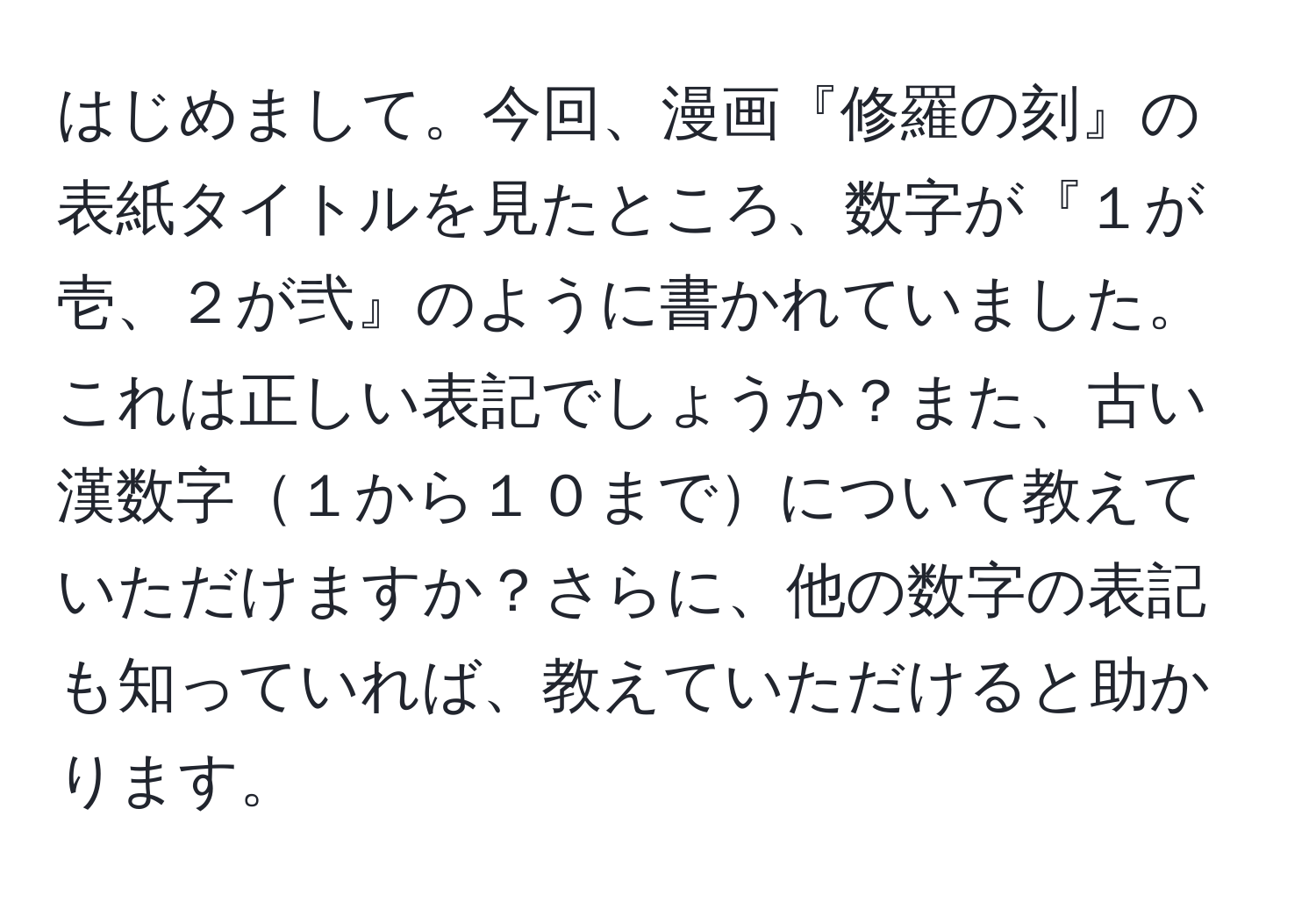 はじめまして。今回、漫画『修羅の刻』の表紙タイトルを見たところ、数字が『１が壱、２が弐』のように書かれていました。これは正しい表記でしょうか？また、古い漢数字１から１０までについて教えていただけますか？さらに、他の数字の表記も知っていれば、教えていただけると助かります。