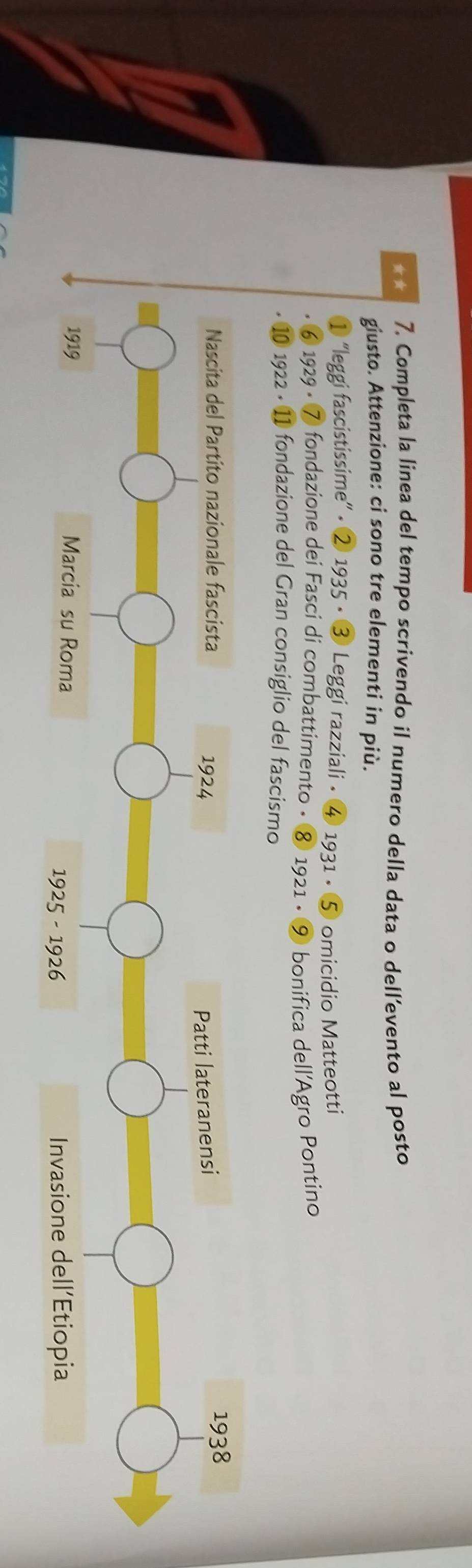 ★★ 7. Completa la linea del tempo scrivendo il numero della data o dell’evento al posto 
giusto. Attenzione: ci sono tre elementi in più. 
'leggi fascistissime” • ② 1935 • ③ Leggi razziali • ④ 1931 • ⑤ omicidio Matteotti 
⑥ 1929 • ⑦ fondazione dei Fasci di combattimento • ⑧ 1921 • ⑨ bonifica dell'Agro Pontino 
1 1922 • 11 fondazione del Gran consiglio del fascismo