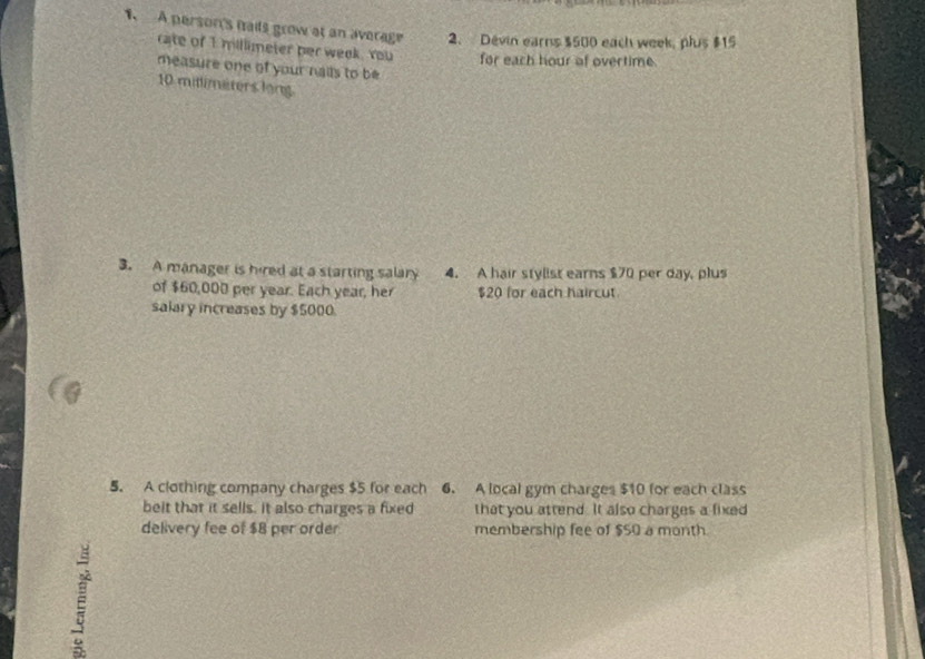 A person's nails grow at an average 2. Devin earns $500 each week, plus $15
cate of I millimeter per week. You for each hour of overtime. 
measure one of your nails to be
10 mittimeters long 
3. A manager is hired at a starting salary 4. A hair stylist earns $70 per day, plus 
of $60,000 per year. Each year, her $20 for each haircut 
salary increases by $5000. 
5. A clothing company charges $5 for each 6. A local gym charges $10 for each class 
belt that it sells. it also charges a fixed that you attend. It also charges a fixed 
delivery fee of $8 per order membership fee of $50 a month