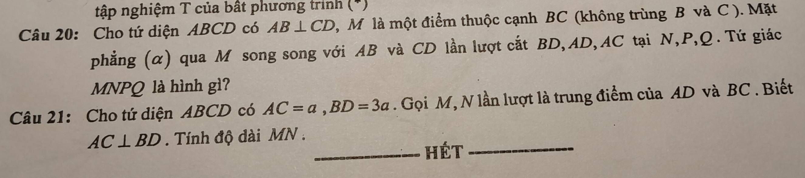 tập nghiệm T của bất phương trinh (*) 
Câu 20: Cho tứ diện ABCD có AB⊥ CD , M là một điểm thuộc cạnh BC (không trùng B và C ). Mặt 
phẳng (α) qua M song song với AB và CD lần lượt cắt BD, AD, AC tại N, P, Q. Tứ giác
MNPQ là hình gì? 
Câu 21: Cho tứ diện ABCD có AC=a, BD=3a. Gọi M, N lần lượt là trung điểm của AD và BC. Biết
AC⊥ BD. Tính độ dài MN. 
_hét_