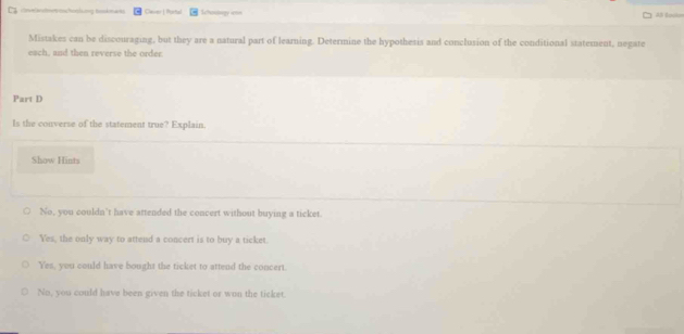 Caver | Rortal Lteoogy === As Eocio
Mistakes can be discouraging, but they are a natural part of learning. Determine the hypothesis and conclusion of the conditional statement, negate
each, and then reverse the order.
Part D
ls the converse of the statement true? Explain.
Show Hints
No, you couldn't have attended the concert without buying a ticket.
Yes, the only way to attend a concert is to buy a ticket.
Yes, you could have bought the ticket to attend the concert.
No, you could have been given the ticket or won the ticket.