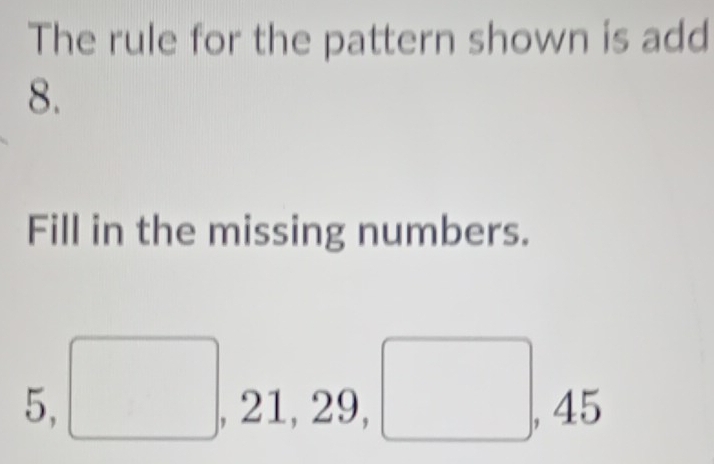 The rule for the pattern shown is add 
8. 
Fill in the missing numbers.
5, □ , 21, 29, □ , 45