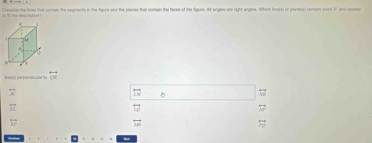 Consider the lines that contain the segments in the figure and the planes that contain the faces of the figure. All angles are right angles. Which line(s) or plane(s) contain point V and appear
to fit the description?
line(s) perpendicular to overleftrightarrow QR
overleftrightarrow JK
overleftrightarrow LM
overleftrightarrow NR
overleftrightarrow KL
overleftrightarrow LQ
overleftrightarrow NP
overleftrightarrow KP
overleftrightarrow MR
overleftrightarrow PQ
Previous 9 11 12 13