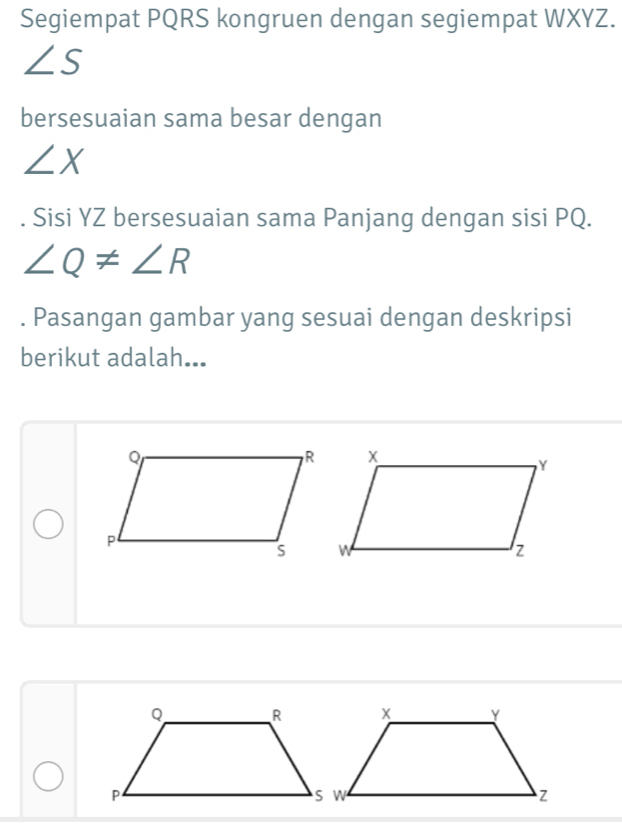 Segiempat PQRS kongruen dengan segiempat WXYZ.
∠ S
bersesuaian sama besar dengan
∠ X. Sisi YZ bersesuaian sama Panjang dengan sisi PQ.
∠ Q!= ∠ R. Pasangan gambar yang sesuai dengan deskripsi 
berikut adalah...