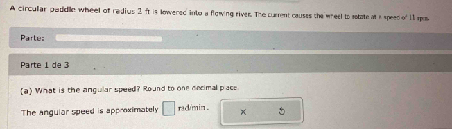 A circular paddle wheel of radius 2 ft is lowered into a flowing river. The current causes the wheel to rotate at a speed of 11 rpm. 
Parte: 
Parte 1 de 3 
(a) What is the angular speed? Round to one decimal place. 
The angular speed is approximately □ rad/min. × 5