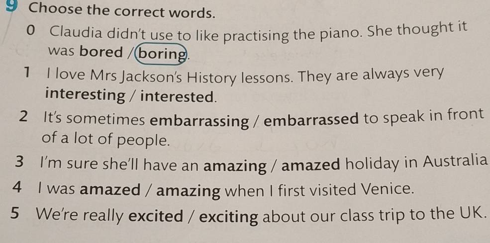 Choose the correct words. 
0 Claudia didn't use to like practising the piano. She thought it 
was bored /(boring. 
1 I love Mrs Jackson's History lessons. They are always very 
interesting / interested. 
2 It's sometimes embarrassing / embarrassed to speak in front 
of a lot of people. 
3 I’m sure she’ll have an amazing / amazed holiday in Australia 
4 I was amazed / amazing when I first visited Venice. 
5 We're really excited / exciting about our class trip to the UK.