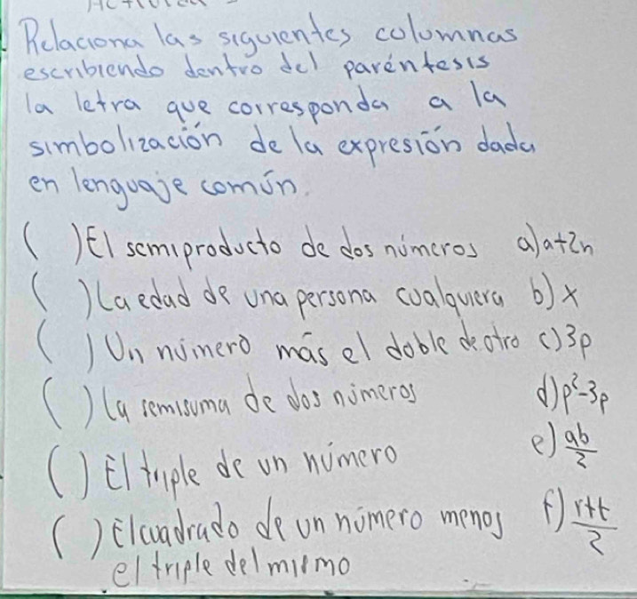 HC
Pelaciona las sigurentes colomnas
escriblendo dentro del parentesis
la letra gue corresponda a la
simbolizacion de la expresion dada
en lenguaje comin.
( )EI semiproducto de dos nimeros alatin
( )(aedad de una persona coalquera b) x
()Un nimero masel dable de atro () 3p
() (a remisoma de dos nimeres
d p^2-3p
() Elimple de on nimero
e)  ab/2 
() elcuadrado de on nomero menos  (r+t)/2 
eltriple delmimo