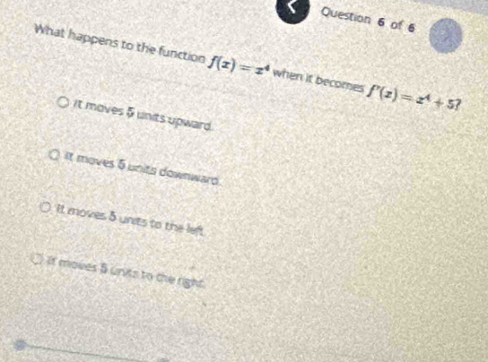 What happens to the function f(x)=x^4 when it becomes f'(x)=x^4+5
it moves 5 units upward.
It moves 5 units downward
It moves 5 units to the left
It moves B units to the right.