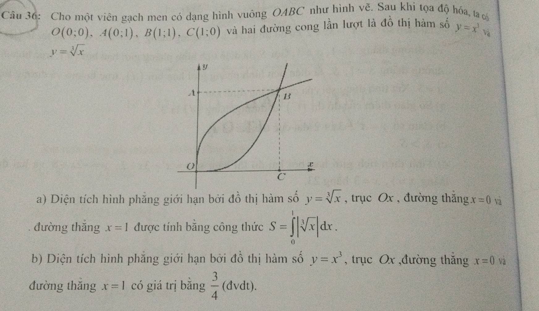 Cho một viên gạch men có dạng hình vuông OABC như hình vẽ. Sau khi tọa độ hóa, ta c
O(0;0), A(0;1), B(1;1), C(1;0) và hai đường cong lần lượt là dhat O thị hàm số y=x^3
và
y=sqrt[3](x)
Y
A 
B
0
C
a) Diện tích hình phẳng giới hạn bởi đồ thị hàm số y=sqrt[3](x) , trục Ox , đường thắng x=0 Và 
đường thắng x=1 được tính bằng công thức S=∈tlimits _0^(1|sqrt [3]x)|dx. 
b) Diện tích hình phẳng giới hạn bởi đồ thị hàm số y=x^3 , trục Ox ,đường thắng x=0 va 
đường thǎng x=1 có giá trị bằng  3/4 (dvdt).