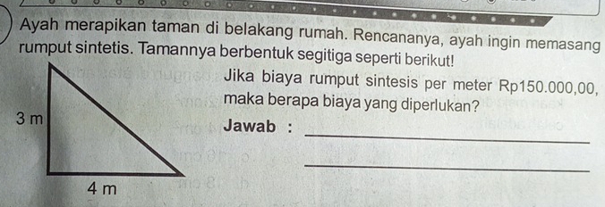 Ayah merapikan taman di belakang rumah. Rencananya, ayah ingin memasang 
rumput sintetis. Tamannya berbentuk segitiga seperti berikut! 
Jika biaya rumput sintesis per meter Rp150.000,00, 
maka berapa biaya yang diperlukan? 
_ 
Jawab : 
_