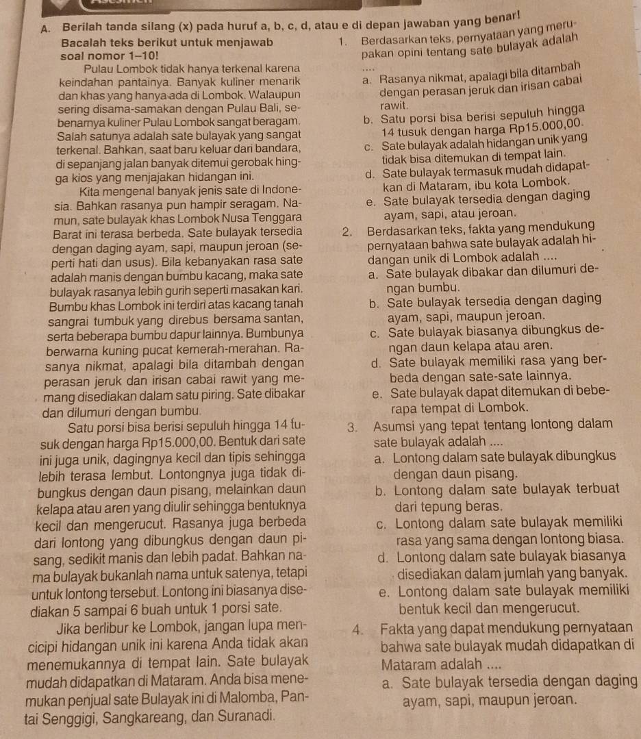 Berilah tanda silang (x) pada huruf a, b, c, d, atau e di depan jawaban yang benar!
Bacalah teks berikut untuk menjawab 1. Berdasarkan teks, pernyataan yang meru
soal nomor 1-10!
pakan opini tentang sate bulayak adalah
Pulau Lombok tidak hanya terkenal karena
keindahan pantainya. Banyak kuliner menarik a. Rasanya nikmat, apalagi bila ditambah
dan khas yang hanya ada di Lombok. Walaupun
dengan perasan jeruk dan irisan cabai
sering disama-samakan dengan Pulau Bali, se- rawit.
benarnya kuliner Pulau Lombok sangat beragam.
Salah satunya adalah sate bulayak yang sangat b. Satu porsi bisa berisi sepuluh hingga
14 tusuk dengan harga Rp15.000,00.
terkenal. Bahkan, saat baru keluar dari bandara, c. Sate bulayak adalah hidangan unik yang
di sepanjang jalan banyak ditemui gerobak hing- tidak bisa ditemukan di tempat lain.
ga kios yang menjajakan hidangan ini. d. Sate bulayak termasuk mudah didapat-
Kita mengenal banyak jenis sate di Indone- kan di Mataram, ibu kota Lombok.
sia. Bahkan rasanya pun hampir seragam. Na- e. Sate bulayak tersedia dengan daging
mun, sate bulayak khas Lombok Nusa Tenggara ayam, sapi, atau jeroan.
Barat ini terasa berbeda. Sate bulayak tersedia 2. Berdasarkan teks, fakta yang mendukung
dengan daging ayam, sapi, maupun jeroan (se- pernyataan bahwa sate bulayak adalah hi-
perti hati dan usus). Bila kebanyakan rasa sate dangan unik di Lombok adalah ....
adalah manis dengan bumbu kacang, maka sate a. Sate bulayak dibakar dan dilumuri de-
bulayak rasanya lebih gurih seperti masakan kari. ngan bumbu.
Bumbu khas Lombok ini terdiri atas kacang tanah b. Sate bulayak tersedia dengan daging
sangrai tumbuk yang direbus bersama santan, ayam, sapi, maupun jeroan.
serta beberapa bumbu dapur lainnya. Bumbunya c. Sate bulayak biasanya dibungkus de-
berwarna kuning pucat kemerah-merahan. Ra- ngan daun kelapa atau aren.
sanya nikmat, apalagi bila ditambah dengan d. Sate bulayak memiliki rasa yang ber-
perasan jeruk dan irisan cabai rawit yang me- beda dengan sate-sate lainnya.
mang disediakan dalam satu piring. Sate dibakar e. Sate bulayak dapat ditemukan di bebe-
dan dilumuri dengan bumbu. rapa tempat di Lombok.
Satu porsi bisa berisi sepuluh hingga 14 fu- 3. Asumsi yang tepat tentang lontong dalam
suk dengan harga Rp15.000,00. Bentuk dari sate sate bulayak adalah ....
ini juga unik, dagingnya kecil dan tipis sehingga a. Lontong dalam sate bulayak dibungkus
lebih terasa lembut. Lontongnya juga tidak di- dengan daun pisang.
bungkus dengan daun pisang, melainkan daun b. Lontong dalam sate bulayak terbuat
kelapa atau aren yang diulir sehingga bentuknya dari tepung beras.
kecil dan mengerucut. Rasanya juga berbeda c. Lontong dalam sate bulayak memiliki
dari lontong yang dibungkus dengan daun pi- rasa yang sama dengan lontong biasa.
sang, sedikit manis dan lebih padat. Bahkan na- d. Lontong dalam sate bulayak biasanya
ma bulayak bukanlah nama untuk satenya, tetapi disediakan dalam jumlah yang banyak.
untuk lontong tersebut. Lontong ini biasanya dise- e. Lontong dalam sate bulayak memiliki
diakan 5 sampai 6 buah untuk 1 porsi sate. bentuk kecil dan mengerucut.
Jika berlibur ke Lombok, jangan lupa men- 4. Fakta yang dapat mendukung pernyataan
cicipi hidangan unik ini karena Anda tidak akan bahwa sate bulayak mudah didapatkan di
menemukannya di tempat lain. Sate bulayak Mataram adalah ....
mudah didapatkan di Mataram. Anda bisa mene- a. Sate bulayak tersedia dengan daging
mukan penjual sate Bulayak ini di Malomba, Pan- ayam, sapi, maupun jeroan.
tai Senggigi, Sangkareang, dan Suranadi.