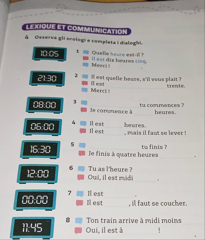 LEXIQUE ET COMMUNICATION 
4 Osserva gli orologi e completa i dialoghi. 
10:05 1 Quelle heure est-il ? 
Il est dix heures cinq. 
Merci ! 
21:30 2 Il est quelle heure, s’il vous plait ? 
Il est 
trente. 
Merci ! 
08:00 3_ 
tu commences ? 
_ 
Je commence à heures. 
06:00 4 Il est_ heures. 
Il est _, mais il faut se lever ! 
5 
16:30 _tu finis ? 
Je finis à quatre heures _. 
6 Tu as l’heure ? 
12:00 
Oui, il est midi _. 
7 Il est
□ □ :□ □
_ 
Il est_ , il faut se coucher. 
8 ■ Ton train arrive à midi moins
beginarrayr 71.45 11.endarray
_ 
_ 
Oui, il est à_ !