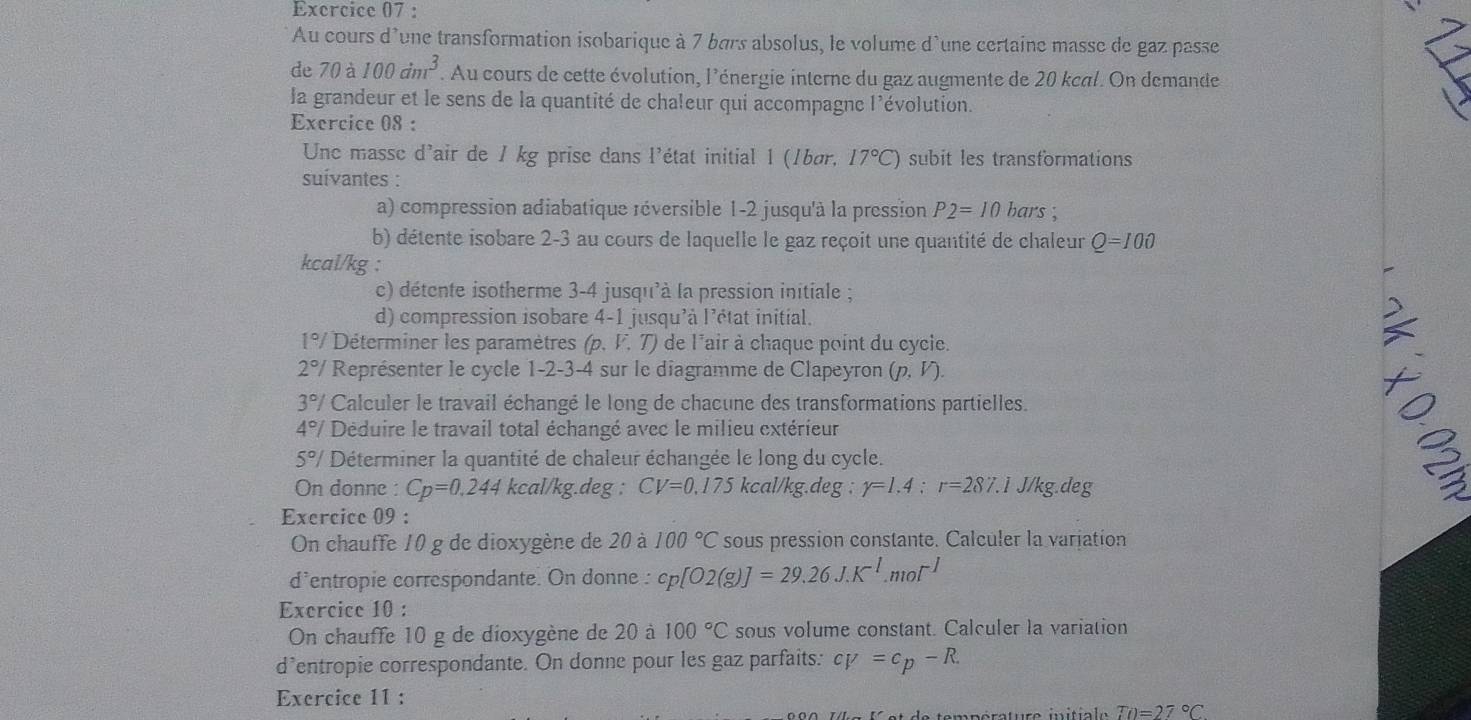 Au cours d'une transformation isobarique à 7 bars absolus, le volume d'une certaine masse de gaz passe
de 70a 100dm^3. Au cours de cette évolution, l'énergie interne du gaz augmente de 20 kcal. On demande
la grandeur et le sens de la quantité de chaleur qui accompagne l'évolution.
Exercice 08 :
Unc masse d'air de 1 kg prise dans l'état initial 1 (1bør, 17°C) subit les transformations
suívantes :
a) compression adiabatique réversible 1-2 jusqu'à la pression P2=10 bars ;
b) détente isobare 2-3 au cours de laquelle le gaz reçoit une quantité de chaleur Q=100
kcal/kg :
c) détente isotherme 3-4 jusqu'à la pression initiale ;
d) compression isobare 4-1 jusqu'à l'état initial.
1°/ Déterminer les paramètres (p. F. T) de l'air à chaque point du cycie.
2°/ Représenter le cycle 1-2-3-4 sur le diagramme de Clapeyron (p,V).
3°/ Calculer le travail échangé le long de chacune des transformations partielles.
4°/ Déduire le travail total échangé avec le milieu extérieur
5°/ Déterminer la quantité de chaleur échangée le long du cycle.
On donne : Cp=0.244 kcal/kg.deg : CV=0,175 kcal/kg.deg : r=1.4:r=287.1 J/kg.deg
3
Exercice 09 :
On chauffe 10 g de dioxygène de 20 à 100°C sous pression constante. Calculer la variation
d'entropie correspondante. On donne : cp[O2(g)]=29.26J.K^(-1).mol^(-1)
Exercice 10 :
On chauffe 10 g de dioxygène de 20 à 100°C sous volume constant. Calculer la variation
d’entropie correspondante. On donne pour les gaz parfaits: cv=c_p-R.
Exercice 11 :
To=27°C