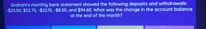 Graham's monthly bank statement showed the following deposits and withdrawals:
-$25.50, $52.75, -$ 22.15, -$8.50 ), and $94.60. What was the change in the account balance
at the end of the month?