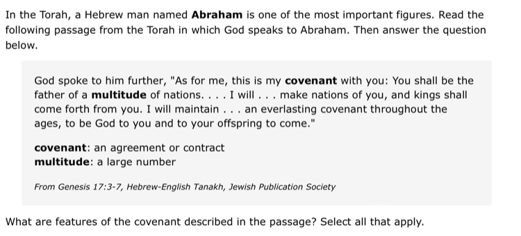 In the Torah, a Hebrew man named Abraham is one of the most important figures. Read the 
following passage from the Torah in which God speaks to Abraham. Then answer the question 
below. 
God spoke to him further, "As for me, this is my covenant with you: You shall be the 
father of a multitude of nations. . . . I will . . . make nations of you, and kings shall 
come forth from you. I will maintain . . . an everlasting covenant throughout the 
ages, to be God to you and to your offspring to come." 
covenant: an agreement or contract 
multitude: a large number 
From Genesis 17:3-7 *, Hebrew-English Tanakh, Jewish Publication Society 
What are features of the covenant described in the passage? Select all that apply.