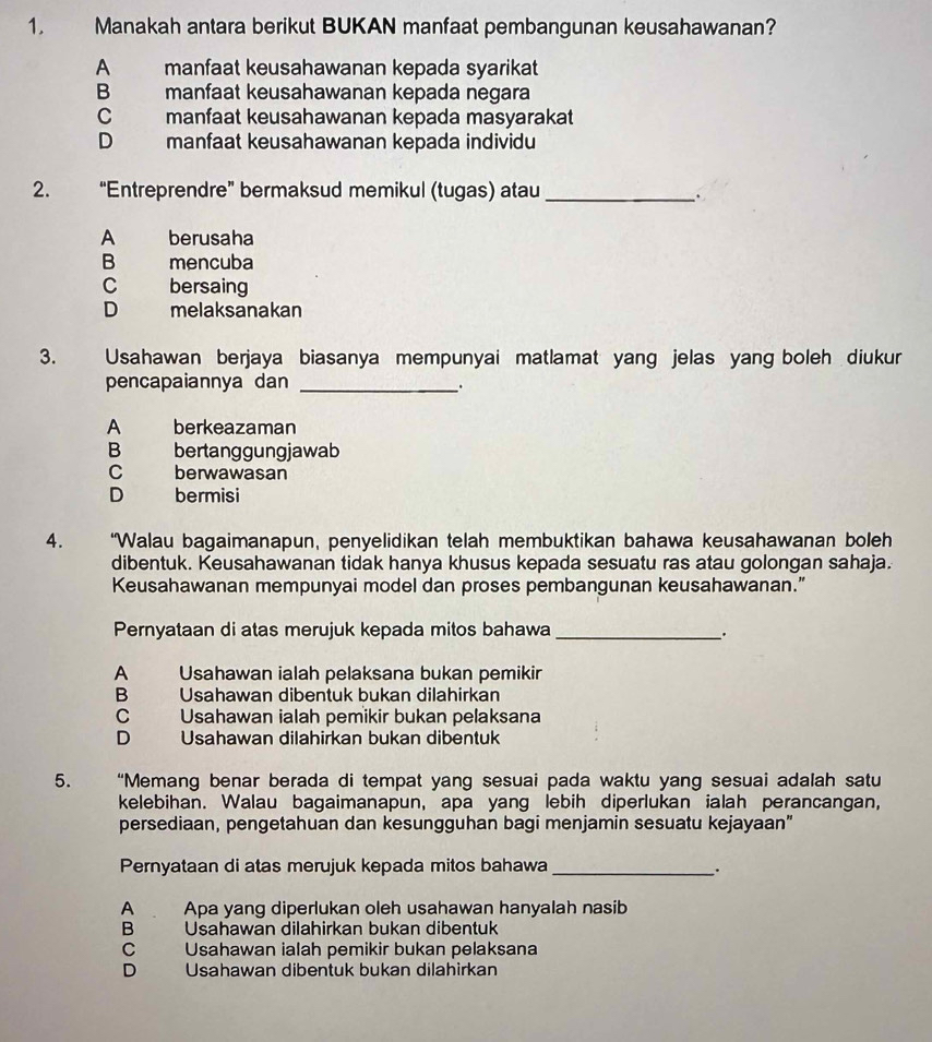 Manakah antara berikut BUKAN manfaat pembangunan keusahawanan?
A manfaat keusahawanan kepada syarikat
B manfaat keusahawanan kepada negara
C manfaat keusahawanan kepada masyarakat
D manfaat keusahawanan kepada individu
2. “Entreprendre” bermaksud memikul (tugas) atau_
`
A berusaha
B mencuba
C bersaing
D melaksanakan
3. Usahawan berjaya biasanya mempunyai matlamat yang jelas yang boleh diukur
pencapaiannya dan_
.
A berkeazaman
B bertanggungjawab
C berwawasan
D H   bermisi
4. “Walau bagaimanapun, penyelidikan telah membuktikan bahawa keusahawanan boleh
dibentuk. Keusahawanan tidak hanya khusus kepada sesuatu ras atau golongan sahaja.
Keusahawanan mempunyai model dan proses pembangunan keusahawanan.”
Pernyataan di atas merujuk kepada mitos bahawa_
.
A   Usahawan ialah pelaksana bukan pemikir
B   Usahawan dibentuk bukan dilahirkan
C Usahawan ialah pemikir bukan pelaksana
D Usahawan dilahirkan bukan dibentuk
5. “Memang benar berada di tempat yang sesuai pada waktu yang sesuai adalah satu
kelebihan. Walau bagaimanapun, apa yang lebih diperlukan ialah perancangan,
persediaan, pengetahuan dan kesungguhan bagi menjamin sesuatu kejayaan”
Pernyataan di atas merujuk kepada mitos bahawa_
_.
A Apa yang diperlukan oleh usahawan hanyalah nasib
B Usahawan dilahirkan bukan dibentuk
C Usahawan ialah pemikir bukan pelaksana
D Usahawan dibentuk bukan dilahirkan