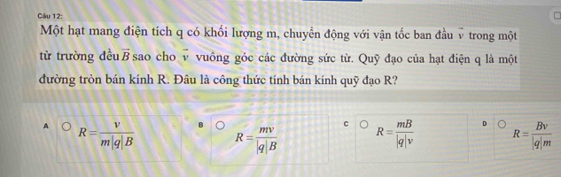 C
Một hạt mang điện tích q có khối lượng m, chuyển động với vận tốc ban đầu v trong một
từ trường đều vector B sao cho vector v vuông góc các đường sức từ. Quỹ đạo của hạt điện q là một
đường tròn bán kính R. Đâu là công thức tính bán kính quỹ đạo R?
C
A R= v/m|q|B  B R= mv/|q|B  R= mB/|q|v  R= Bv/|q|m 