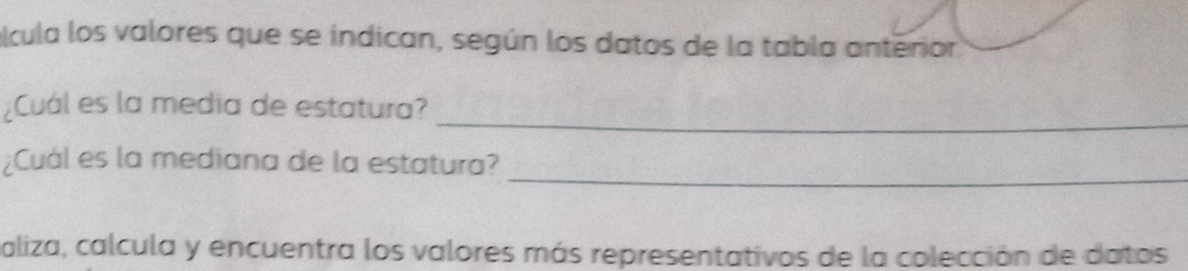 alcula los valores que se indican, según los datos de la tabla anterior 
_ 
¿Cuál es la media de estatura? 
_ 
¿Cuál es la mediana de la estatura? 
aliza, calcula y encuentra los valores más representativos de la colección de datos