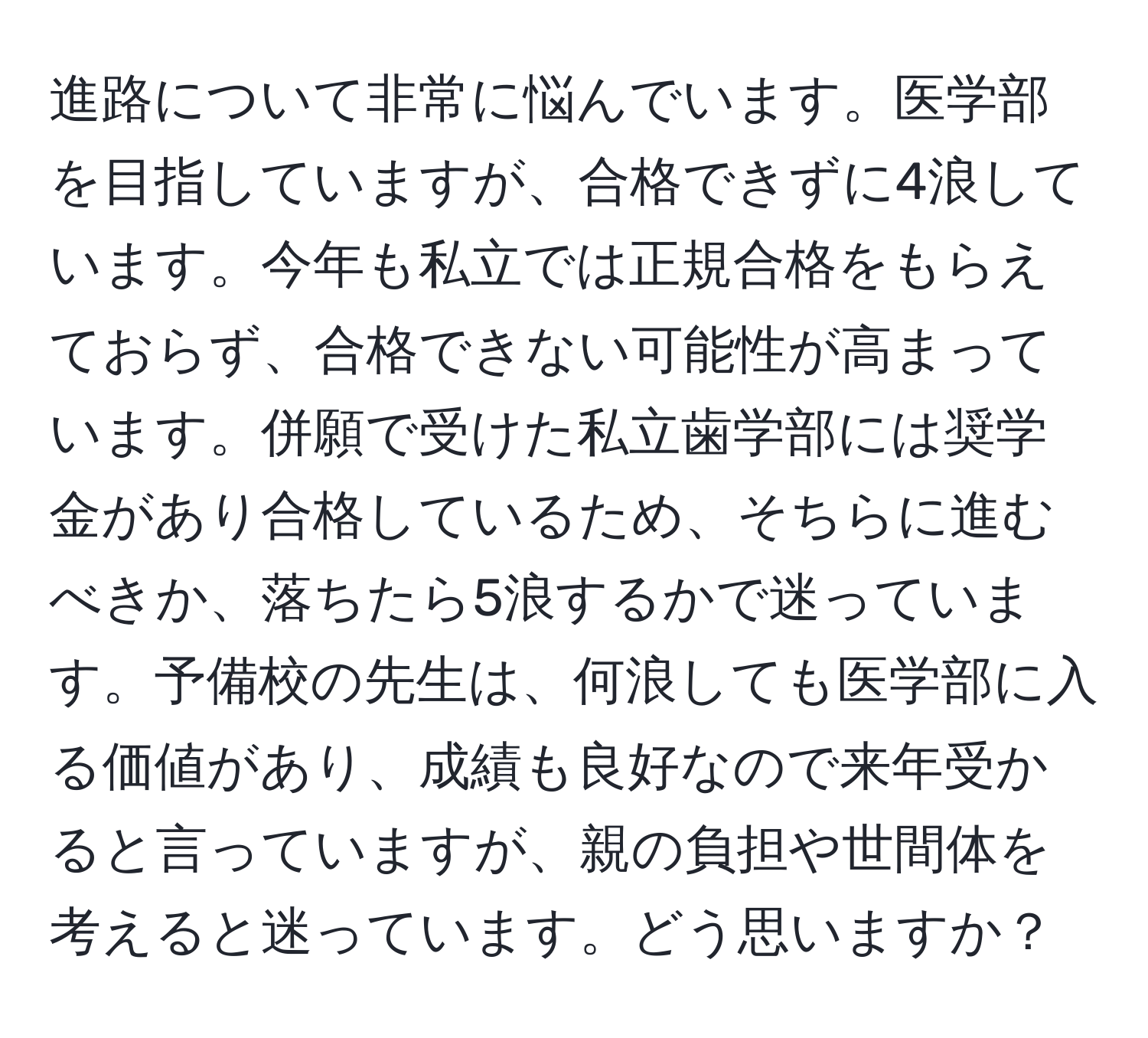 進路について非常に悩んでいます。医学部を目指していますが、合格できずに4浪しています。今年も私立では正規合格をもらえておらず、合格できない可能性が高まっています。併願で受けた私立歯学部には奨学金があり合格しているため、そちらに進むべきか、落ちたら5浪するかで迷っています。予備校の先生は、何浪しても医学部に入る価値があり、成績も良好なので来年受かると言っていますが、親の負担や世間体を考えると迷っています。どう思いますか？