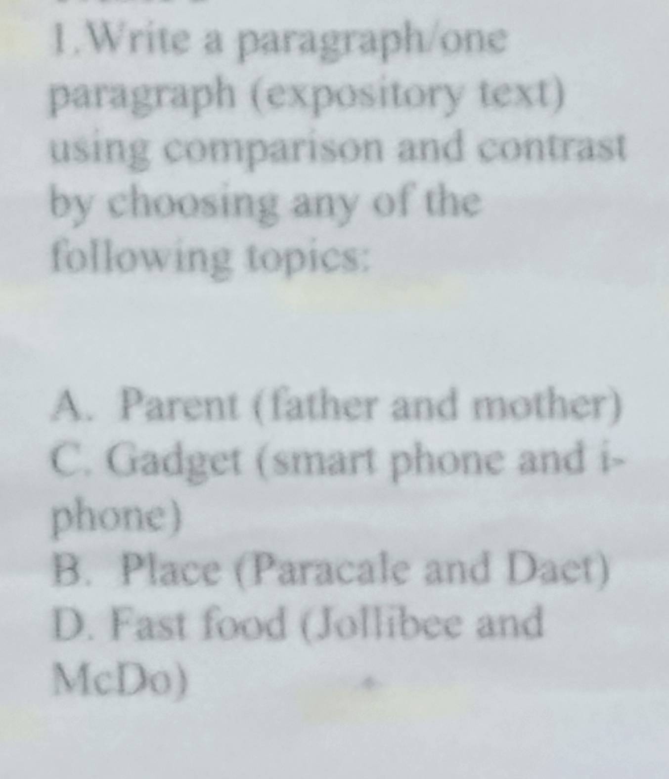 Write a paragraph/one
paragraph (expository text)
using comparison and contrast
by choosing any of the
following topics:
A. Parent (father and mother)
C. Gadget (smart phone and i-
phone)
B. Place (Paracale and Daet)
D. Fast food (Jollibee and
McDo)